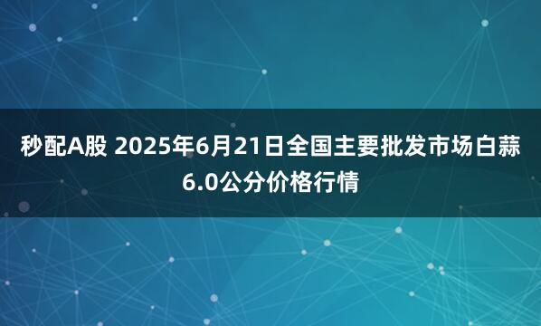 秒配A股 2025年6月21日全国主要批发市场白蒜6.0公分价格行情