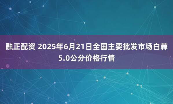 融正配资 2025年6月21日全国主要批发市场白蒜5.0公分价格行情