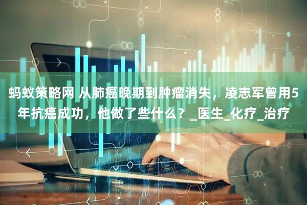 蚂蚁策略网 从肺癌晚期到肿瘤消失，凌志军曾用5年抗癌成功，他做了些什么？_医生_化疗_治疗