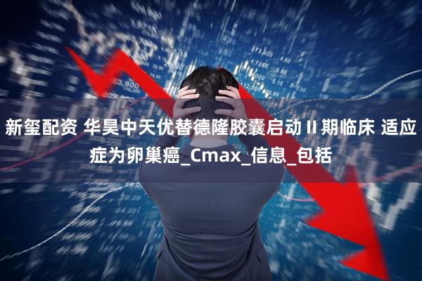新玺配资 华昊中天优替德隆胶囊启动Ⅱ期临床 适应症为卵巢癌_Cmax_信息_包括