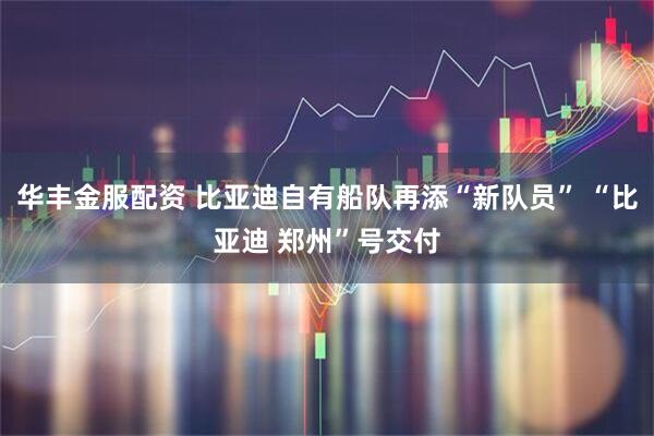 华丰金服配资 比亚迪自有船队再添“新队员” “比亚迪 郑州”号交付
