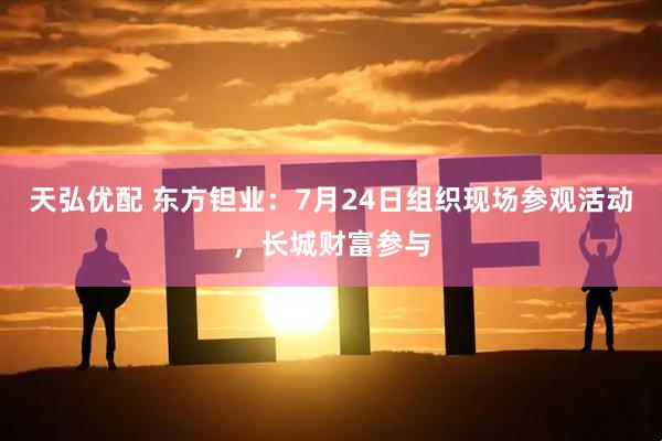 天弘优配 东方钽业：7月24日组织现场参观活动，长城财富参与