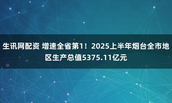 生讯网配资 增速全省第1！2025上半年烟台全市地区生产总值5375.11亿元