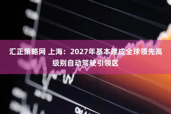 汇正策略网 上海：2027年基本建成全球领先高级别自动驾驶引领区