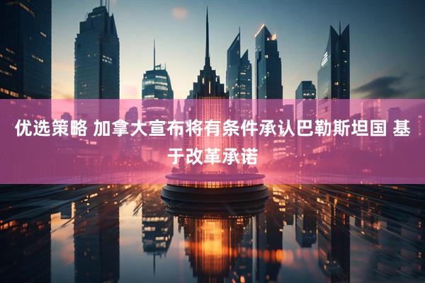 优选策略 加拿大宣布将有条件承认巴勒斯坦国 基于改革承诺