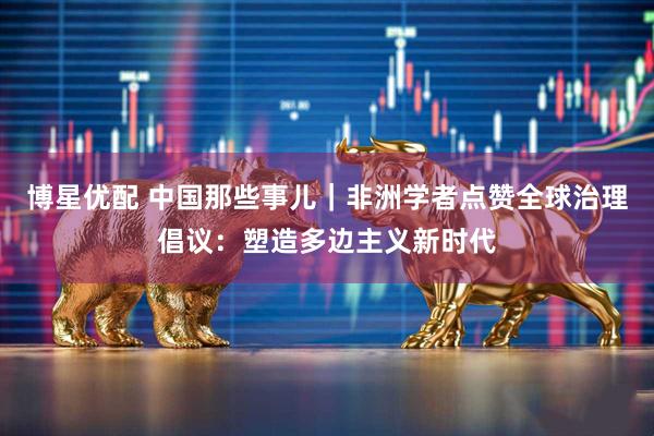 博星优配 中国那些事儿｜非洲学者点赞全球治理倡议：塑造多边主义新时代