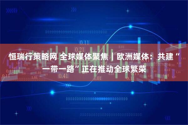 恒瑞行策略网 全球媒体聚焦｜欧洲媒体：共建“一带一路”正在推动全球繁荣