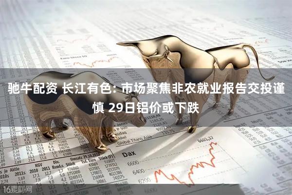 驰牛配资 长江有色: 市场聚焦非农就业报告交投谨慎 29日铝价或下跌
