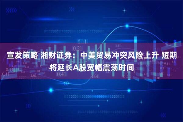 宣发策略 湘财证券：中美贸易冲突风险上升 短期将延长A股宽幅震荡时间